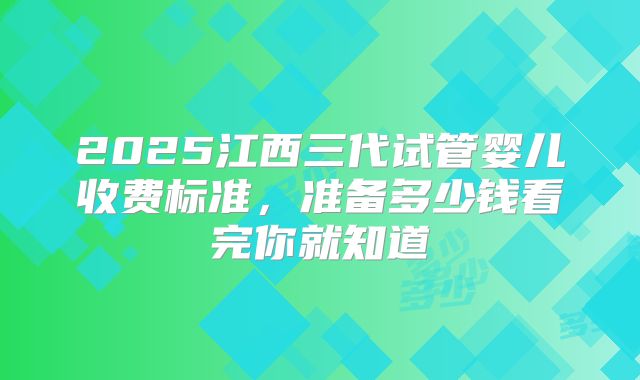 2025江西三代试管婴儿收费标准，准备多少钱看完你就知道