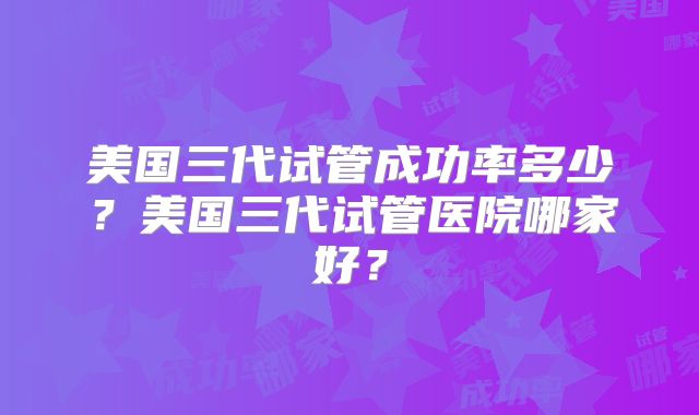 美国三代试管成功率多少？美国三代试管医院哪家好？