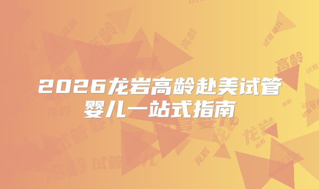 2026龙岩高龄赴美试管婴儿一站式指南