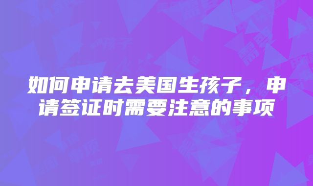 如何申请去美国生孩子，申请签证时需要注意的事项