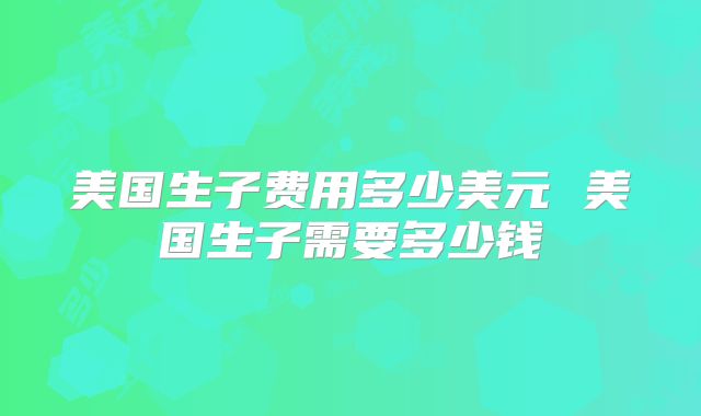 美国生子费用多少美元 美国生子需要多少钱