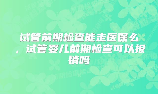 试管前期检查能走医保么，试管婴儿前期检查可以报销吗