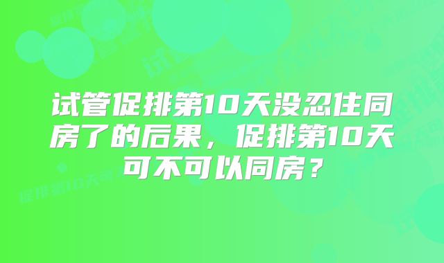 试管促排第10天没忍住同房了的后果,促排第10天可不可以同房?