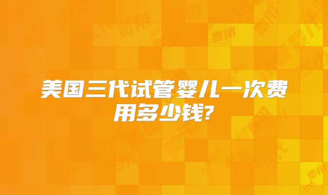 美国三代试管婴儿一次费用多少钱?