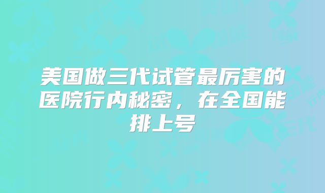 美国做三代试管最厉害的医院行内秘密，在全国能排上号