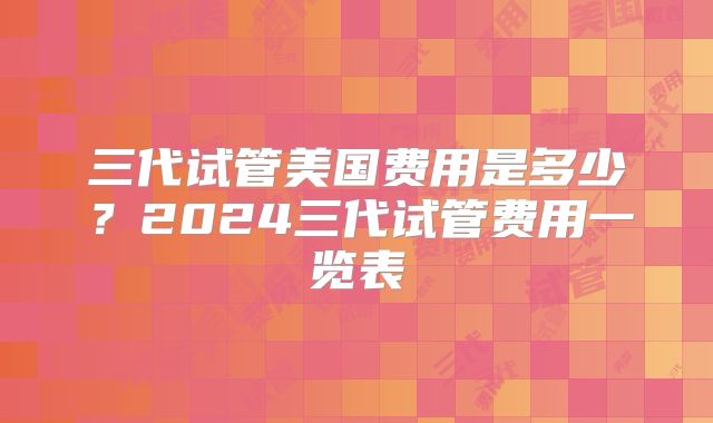 三代试管美国费用是多少?2024三代试管费用一览表