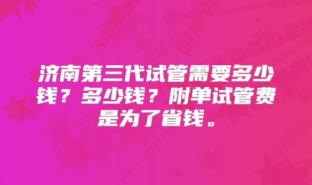 济南第三代试管需要多少钱？多少钱？附单试管费是为了省钱。