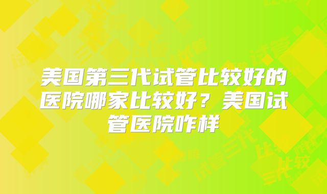 美国第三代试管比较好的医院哪家比较好？美国试管医院咋样