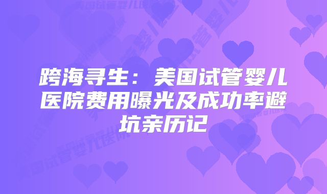 跨海寻生：美国试管婴儿医院费用曝光及成功率避坑亲历记
