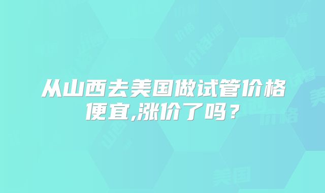 从山西去美国做试管价格便宜,涨价了吗？