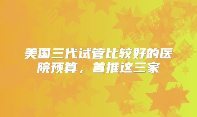 美国三代试管比较好的医院预算,首推这三家