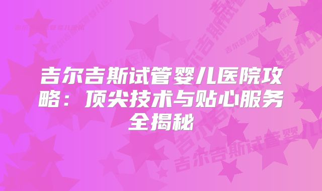 吉尔吉斯试管婴儿医院攻略：顶尖技术与贴心服务全揭秘