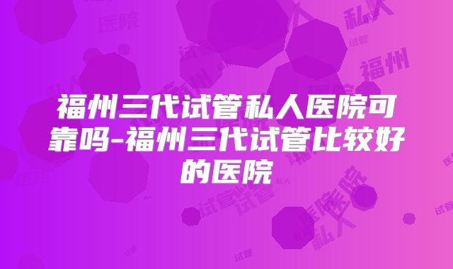 福州三代试管私人医院可靠吗-福州三代试管比较好的医院