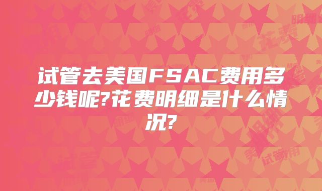 试管去美国FSAC费用多少钱呢?花费明细是什么情况?