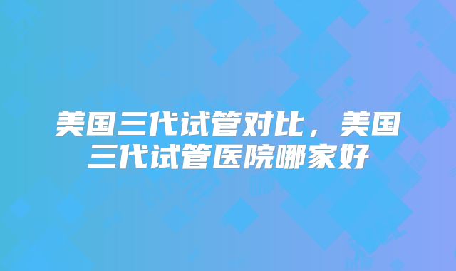 美国三代试管对比，美国三代试管医院哪家好