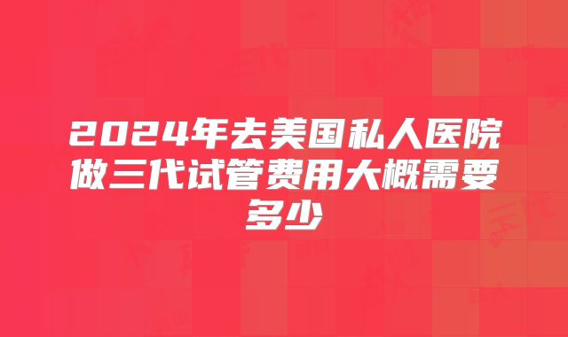 2024年去美国私人医院做三代试管费用大概需要多少