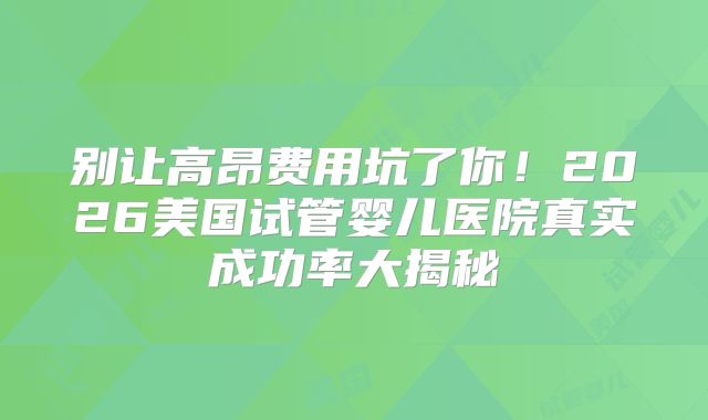 别让高昂费用坑了你！2026美国试管婴儿医院真实成功率大揭秘