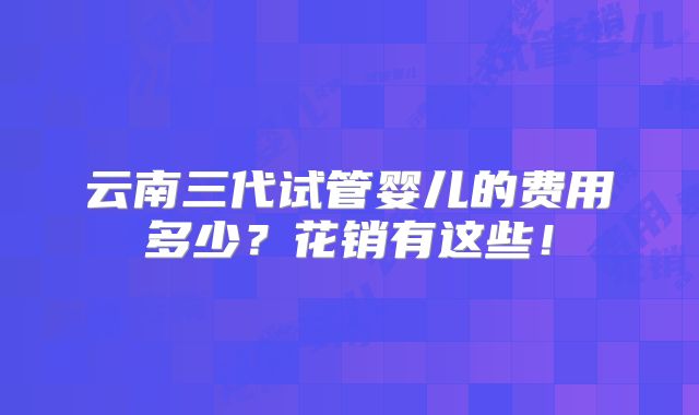 云南三代试管婴儿的费用多少？花销有这些！