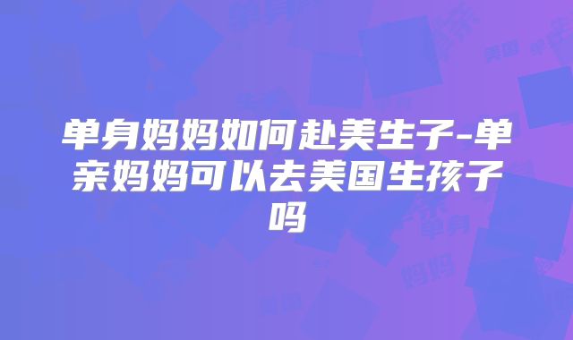 单身妈妈如何赴美生子-单亲妈妈可以去美国生孩子吗
