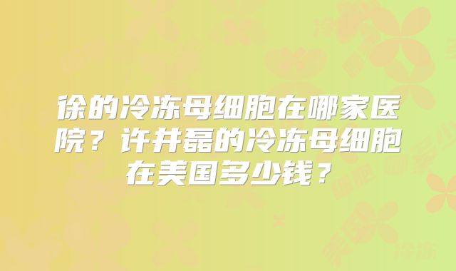 徐的冷冻母细胞在哪家医院？许井磊的冷冻母细胞在美国多少钱？