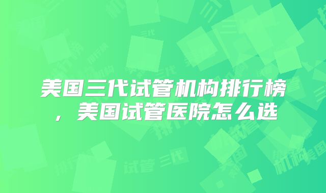 美国三代试管机构排行榜,美国试管医院怎么选