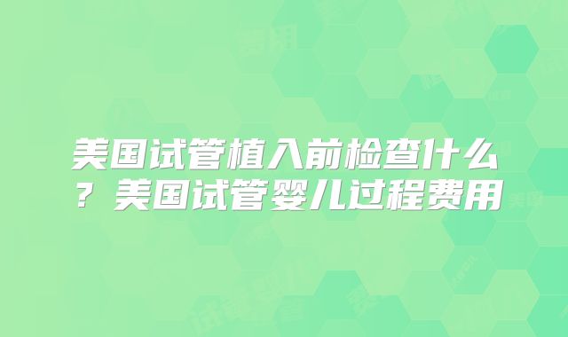 美国试管植入前检查什么？美国试管婴儿过程费用