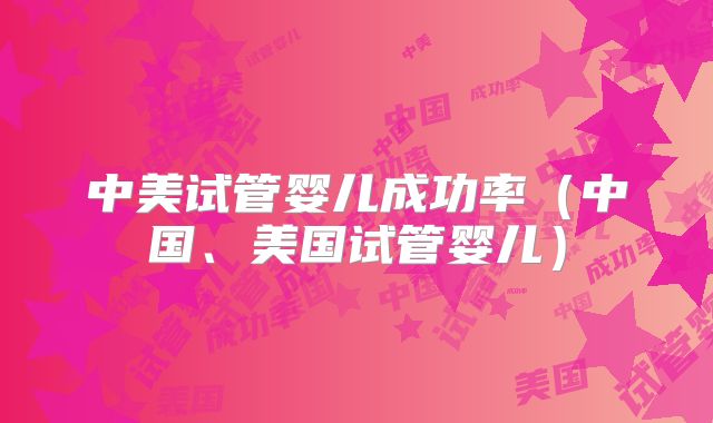 中美试管婴儿成功率（中国、美国试管婴儿）