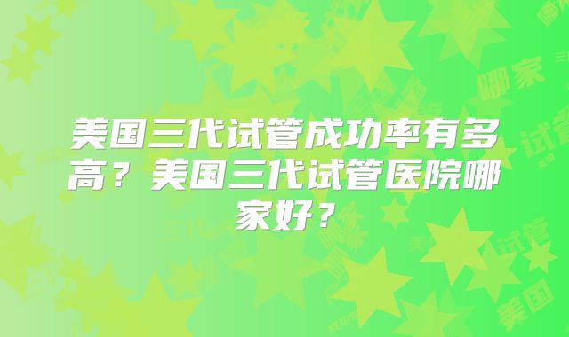 美国三代试管成功率有多高?美国三代试管医院哪家好?