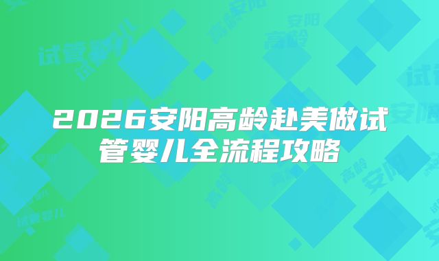 2026安阳高龄赴美做试管婴儿全流程攻略