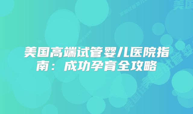 美国高端试管婴儿医院指南：成功孕育全攻略
