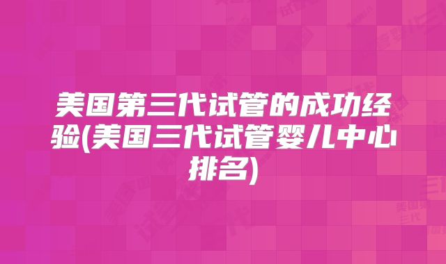 美国第三代试管的成功经验(美国三代试管婴儿中心排名)