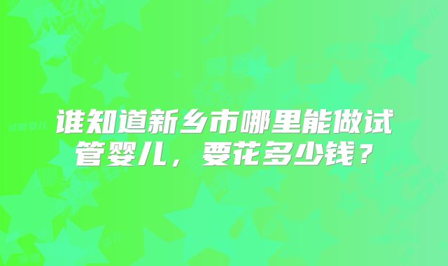 谁知道新乡市哪里能做试管婴儿，要花多少钱？