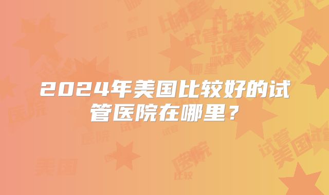 2024年美国比较好的试管医院在哪里？