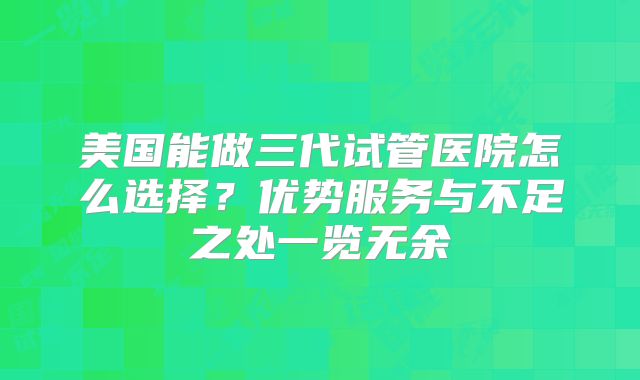 美国能做三代试管医院怎么选择？优势服务与不足之处一览无余
