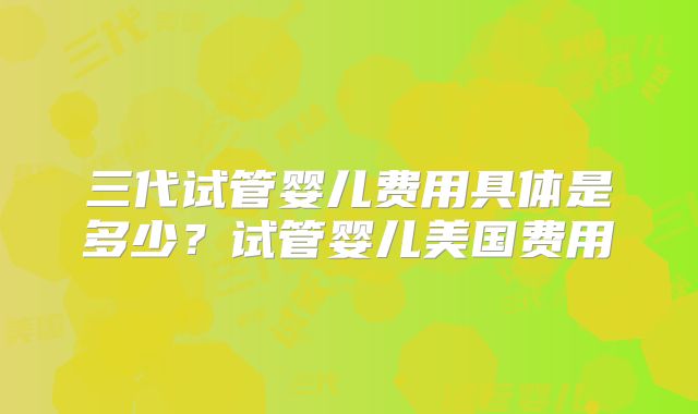 三代试管婴儿费用具体是多少？试管婴儿美国费用