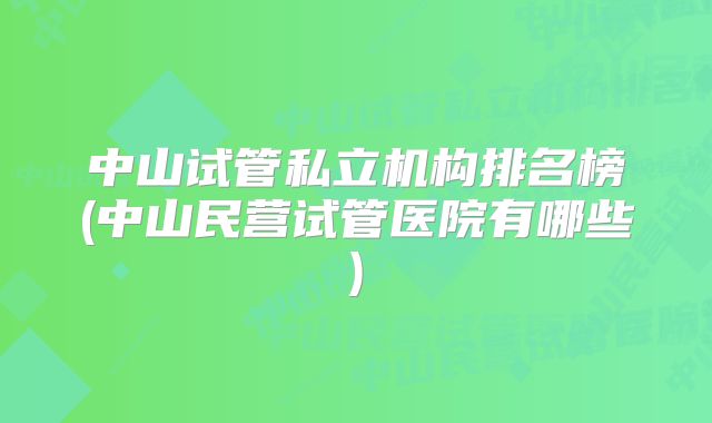 中山试管私立机构排名榜(中山民营试管医院有哪些)