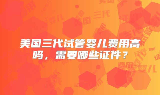 美国三代试管婴儿费用高吗，需要哪些证件？