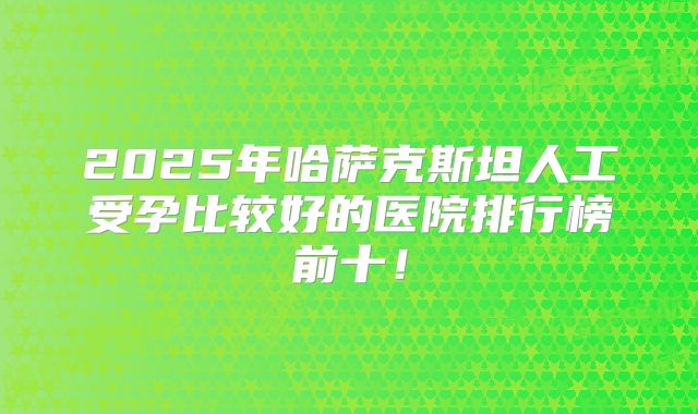 2025年哈萨克斯坦人工受孕比较好的医院排行榜前十！