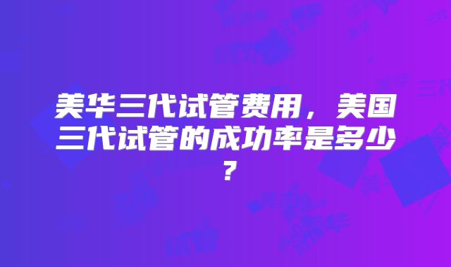 美华三代试管费用,美国三代试管的成功率是多少?