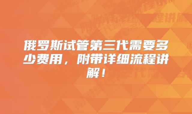 俄罗斯试管第三代需要多少费用,附带详细流程讲解!