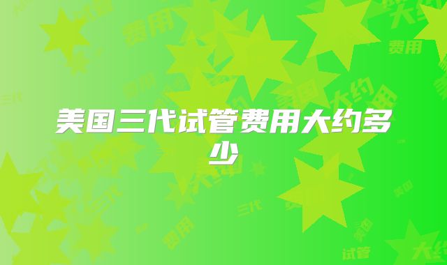 美国三代试管费用大约多少