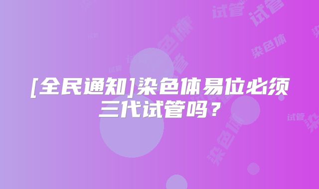 [全民通知]染色体易位必须三代试管吗？