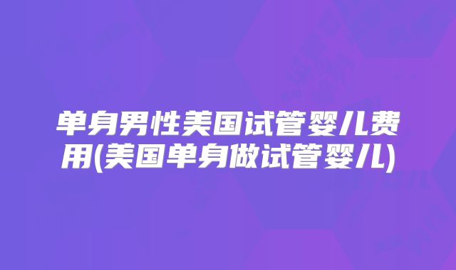 单身男性美国试管婴儿费用(美国单身做试管婴儿)