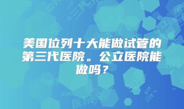 美国位列十大能做试管的第三代医院。公立医院能做吗?