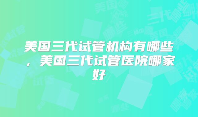 美国三代试管机构有哪些，美国三代试管医院哪家好