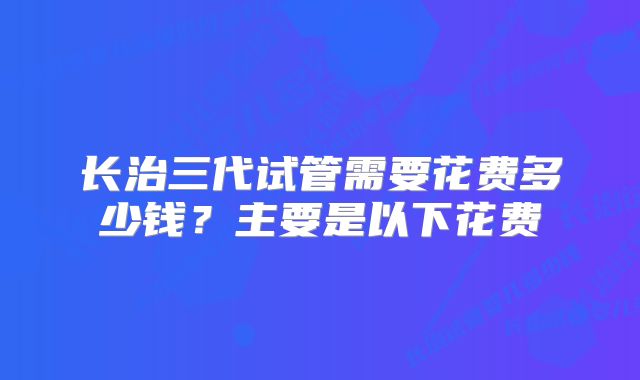 长治三代试管需要花费多少钱?主要是以下花费