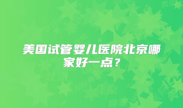 美国试管婴儿医院北京哪家好一点？