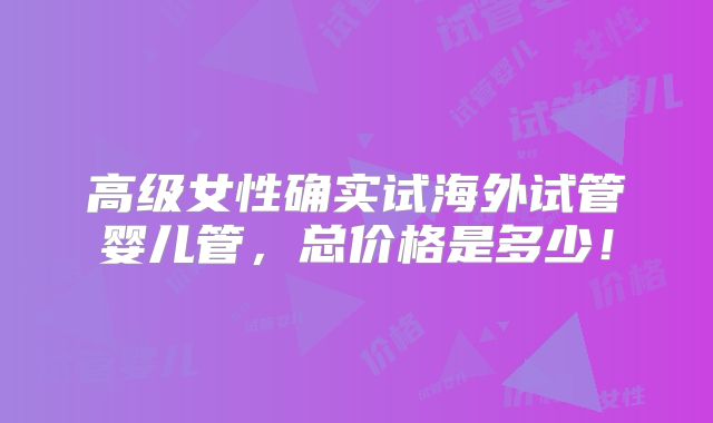 高级女性确实试海外试管婴儿管，总价格是多少！