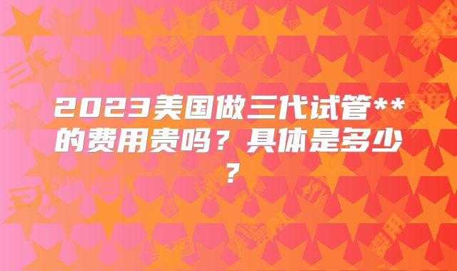 2023美国做三代试管**的费用贵吗?具体是多少?