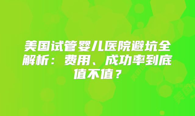 美国试管婴儿医院避坑全解析：费用、成功率到底值不值？